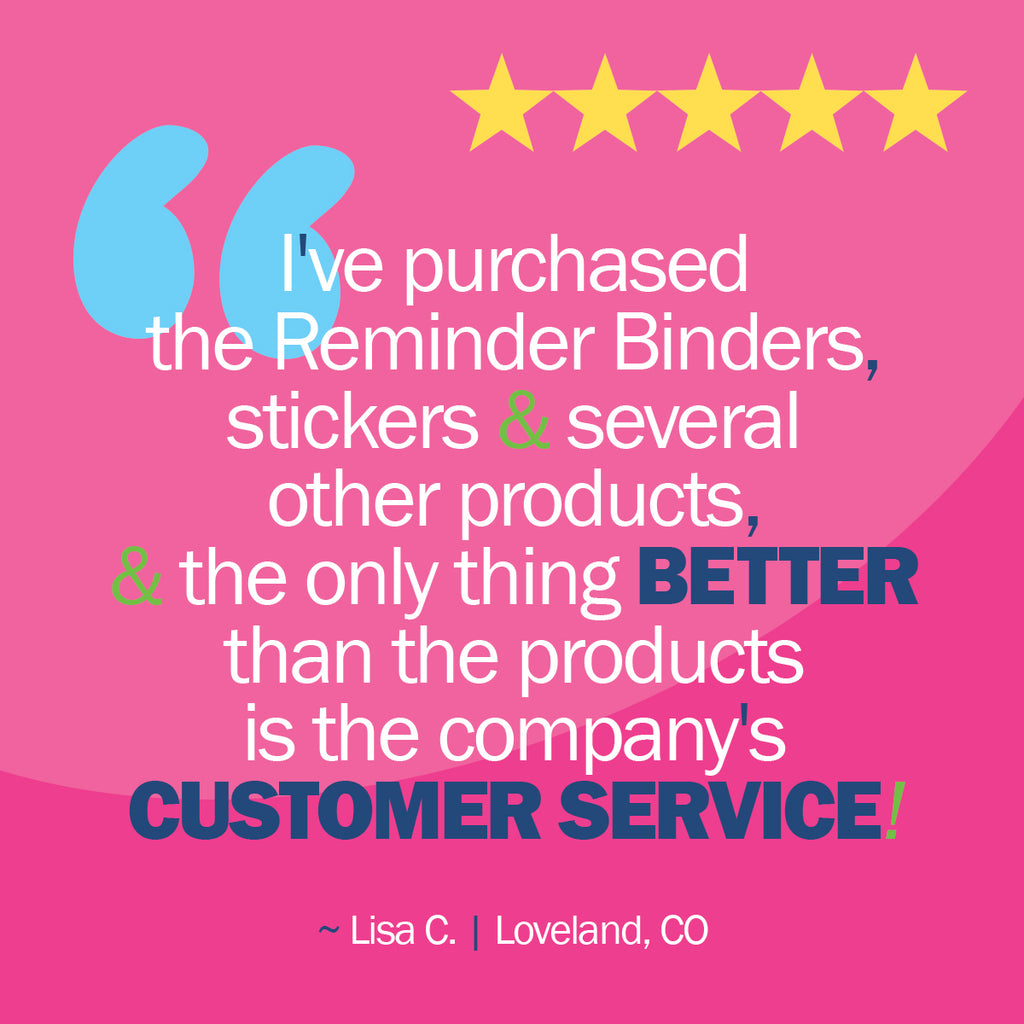 I've purchased the Reminder Binders, stickers & several other products, the only thing better than the products is the company's customer service! - Lisa C. of Loveland, CO